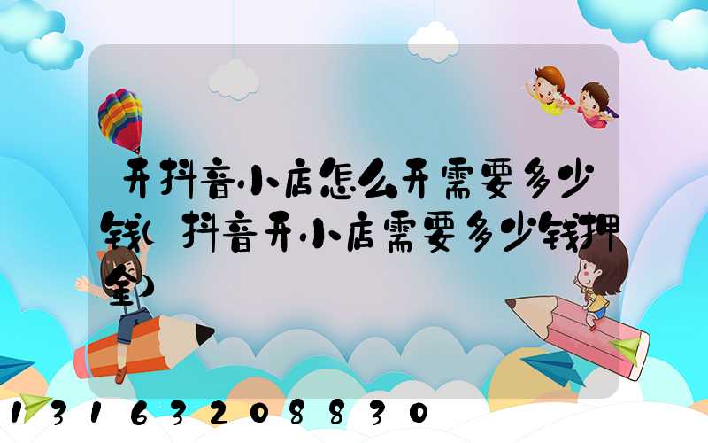 开抖音小店怎么开需要多少钱(抖音开小店需要多少钱押金)