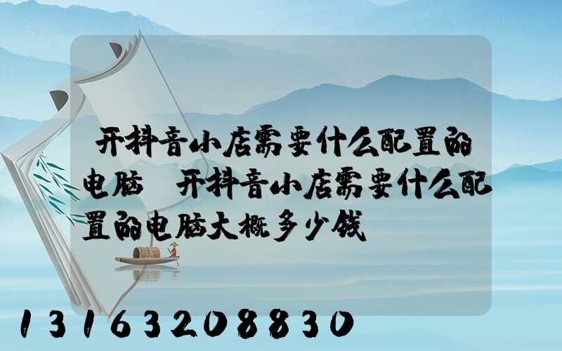 开抖音小店需要什么配置的电脑(开抖音小店需要什么配置的电脑大概多少钱)