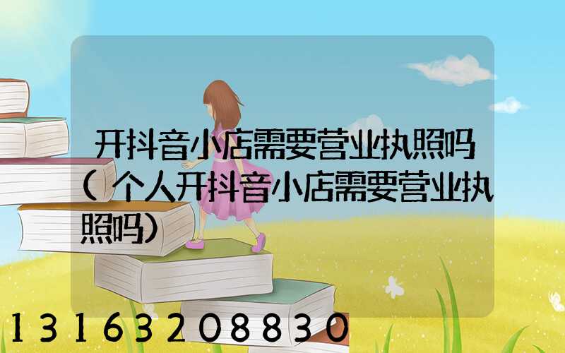 开抖音小店需要营业执照吗(个人开抖音小店需要营业执照吗)
