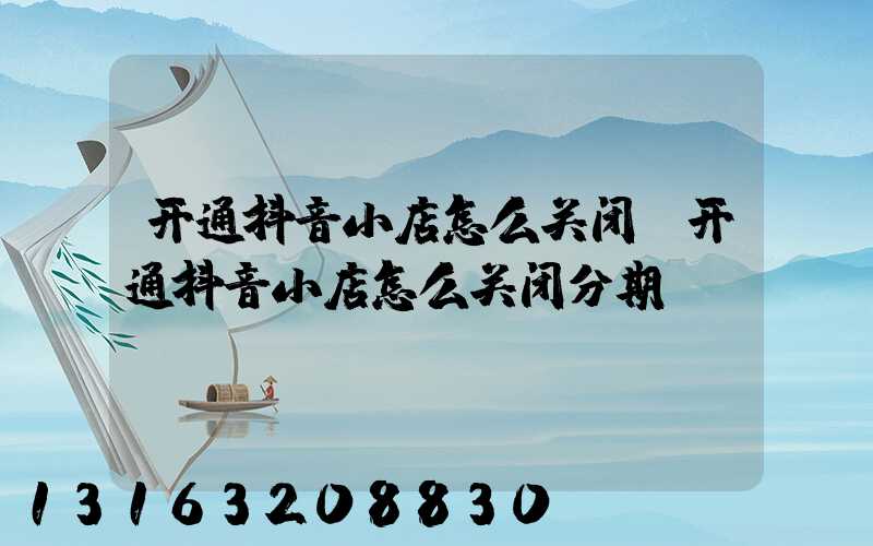 开通抖音小店怎么关闭(开通抖音小店怎么关闭分期)
