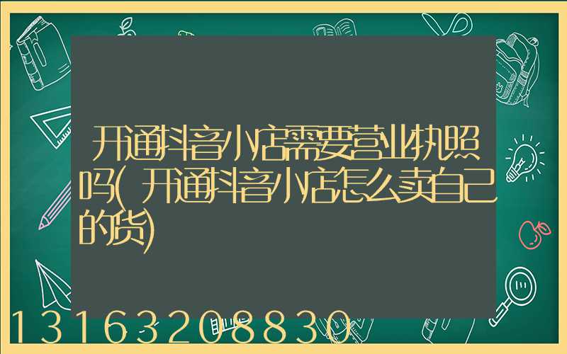 开通抖音小店需要营业执照吗(开通抖音小店怎么卖自己的货)