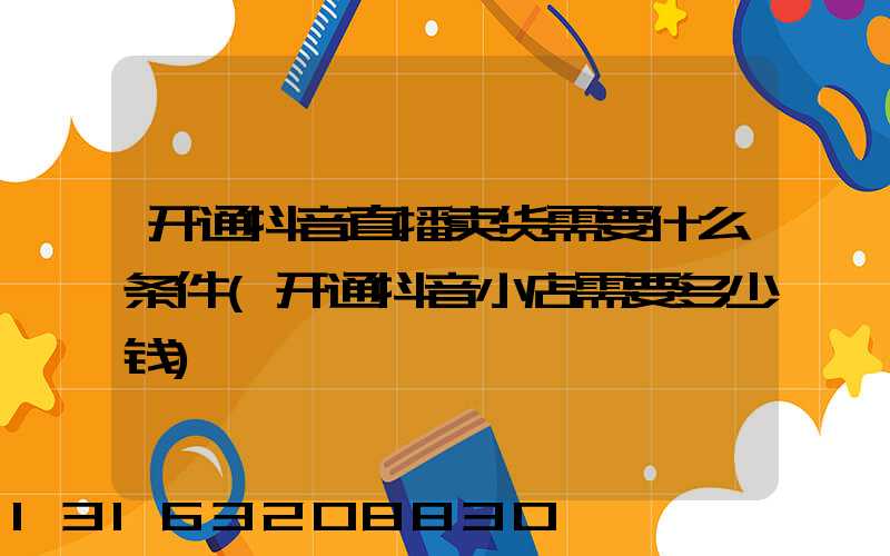 开通抖音直播卖货需要什么条件(开通抖音小店需要多少钱)