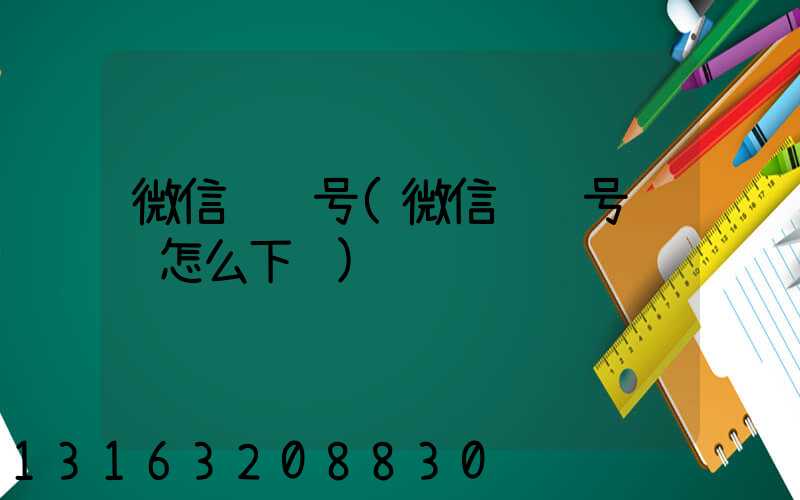 微信视频号(微信视频号视频怎么下载)