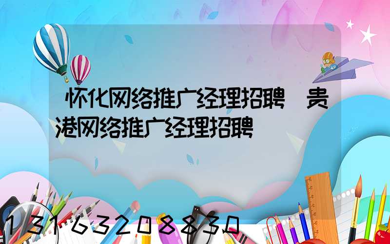 怀化网络推广经理招聘(贵港网络推广经理招聘)