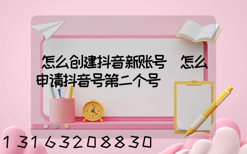 怎么创建抖音新账号(怎么申请抖音号第二个号)