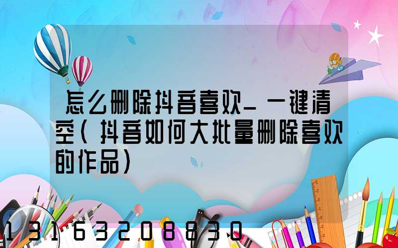 怎么删除抖音喜欢_一键清空(抖音如何大批量删除喜欢的作品)