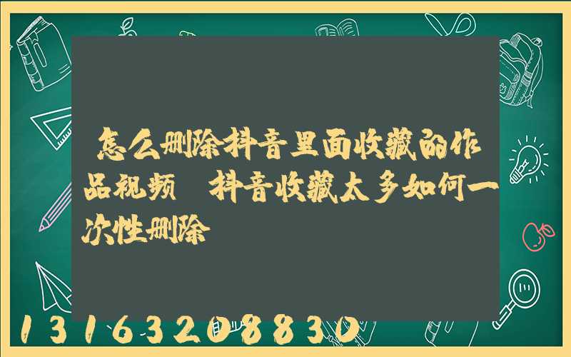 怎么删除抖音里面收藏的作品视频(抖音收藏太多如何一次性删除)