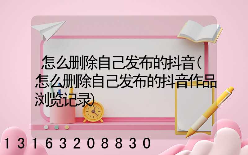 怎么删除自己发布的抖音(怎么删除自己发布的抖音作品浏览记录)