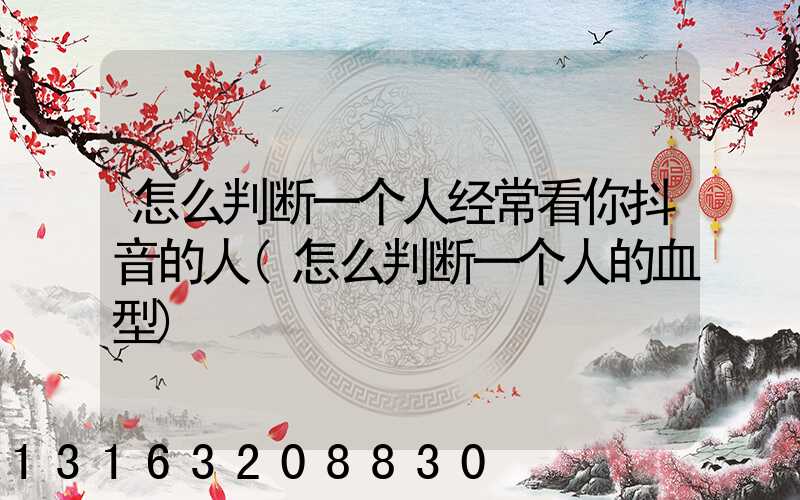 怎么判断一个人经常看你抖音的人(怎么判断一个人的血型)