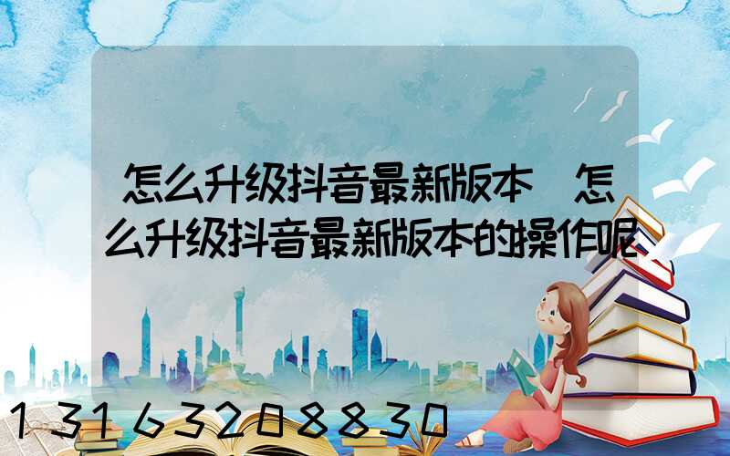 怎么升级抖音最新版本(怎么升级抖音最新版本的操作呢)