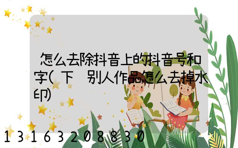 怎么去除抖音上的抖音号和字(下载别人作品怎么去掉水印)