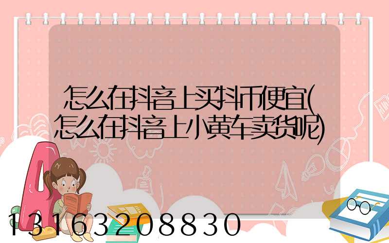 怎么在抖音上买抖币便宜(怎么在抖音上小黄车卖货呢)
