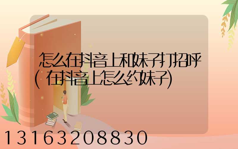 怎么在抖音上和妹子打招呼(在抖音上怎么约妹子)