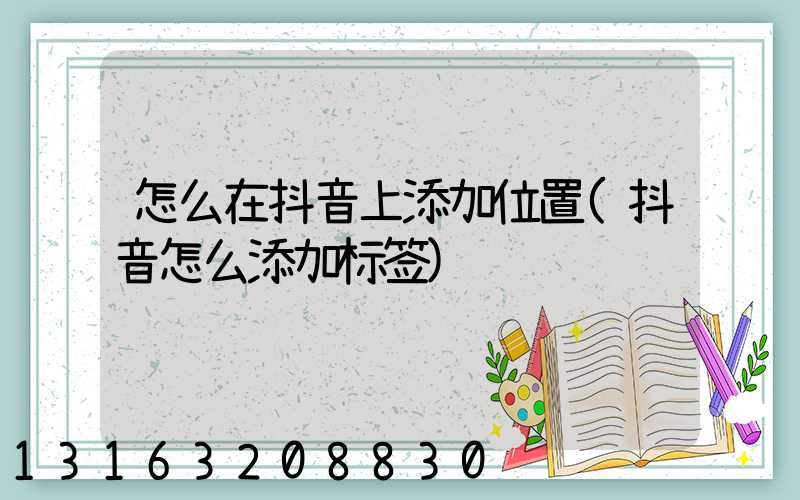 怎么在抖音上添加位置(抖音怎么添加标签)