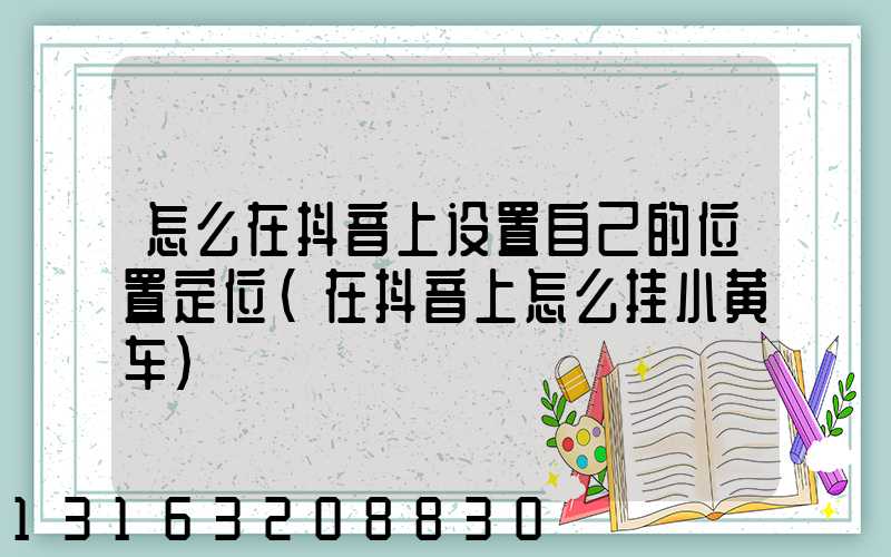 怎么在抖音上设置自己的位置定位(在抖音上怎么挂小黄车)