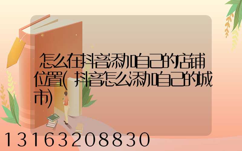 怎么在抖音添加自己的店铺位置(抖音怎么添加自己的城市)