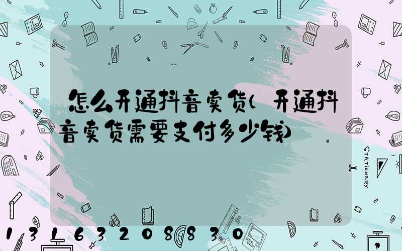 怎么开通抖音卖货(开通抖音卖货需要支付多少钱)