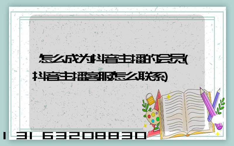 怎么成为抖音主播的会员(抖音主播客服怎么联系)