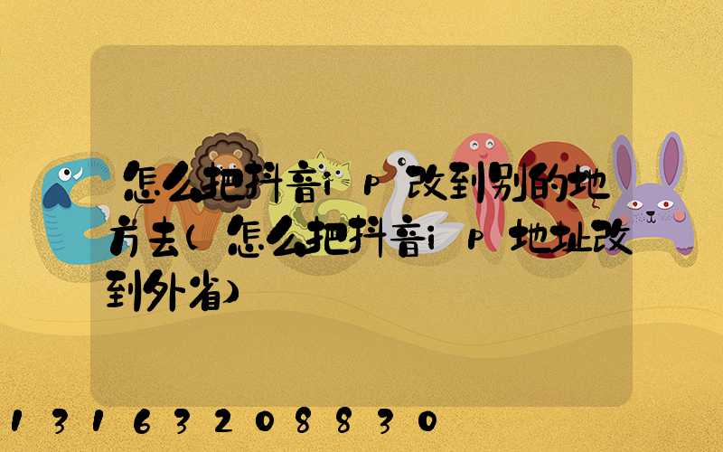 怎么把抖音ip改到别的地方去(怎么把抖音ip地址改到外省)