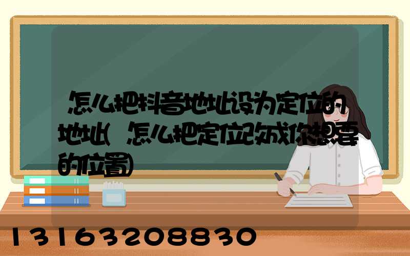 怎么把抖音地址设为定位的地址(怎么把定位改成你想要的位置)