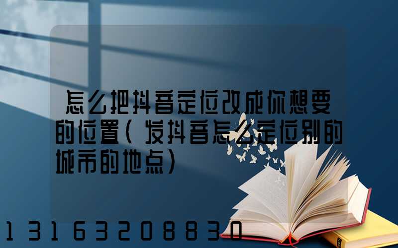 怎么把抖音定位改成你想要的位置(发抖音怎么定位别的城市的地点)