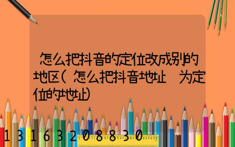 怎么把抖音的定位改成别的地区(怎么把抖音地址设为定位的地址)