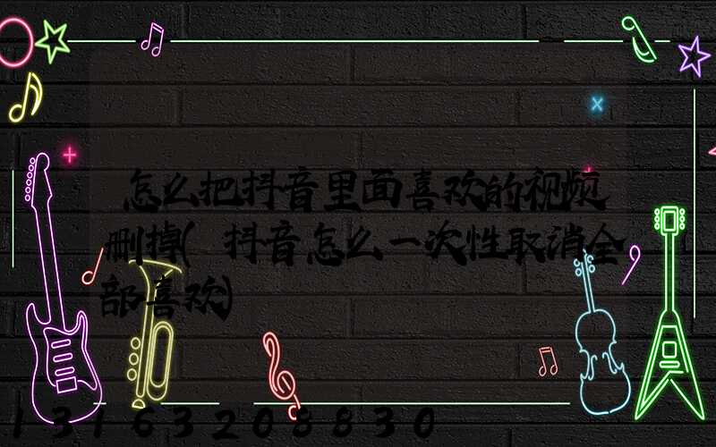 怎么把抖音里面喜欢的视频删掉(抖音怎么一次性取消全部喜欢)