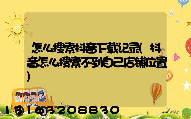怎么搜索抖音下载记录(抖音怎么搜索不到自己店铺位置)
