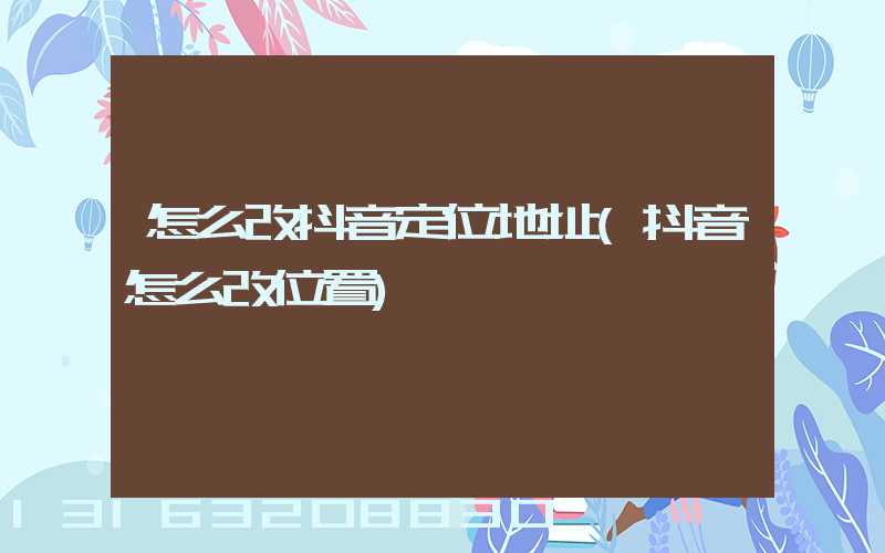 怎么改抖音定位地址(抖音怎么改位置)
