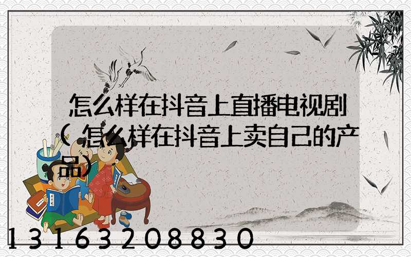 怎么样在抖音上直播电视剧(怎么样在抖音上卖自己的产品)