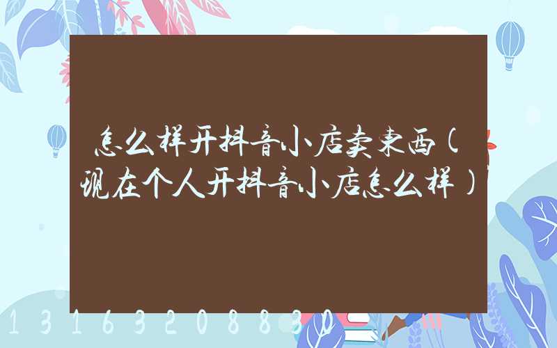 怎么样开抖音小店卖东西(现在个人开抖音小店怎么样)