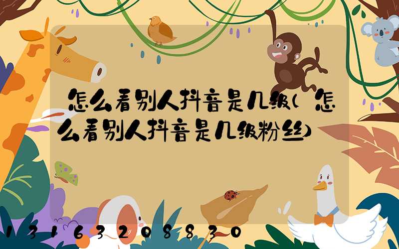 怎么看别人抖音是几级(怎么看别人抖音是几级粉丝)