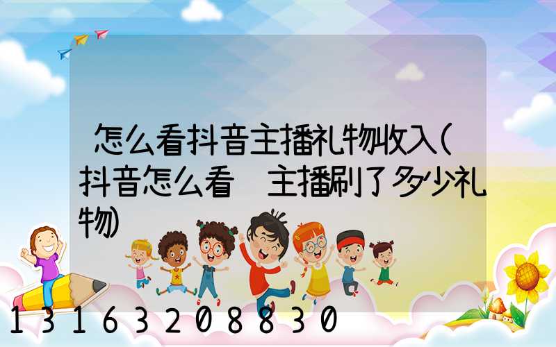 怎么看抖音主播礼物收入(抖音怎么看给主播刷了多少礼物)