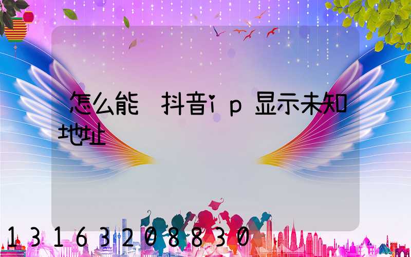 怎么能让抖音ip显示未知地址