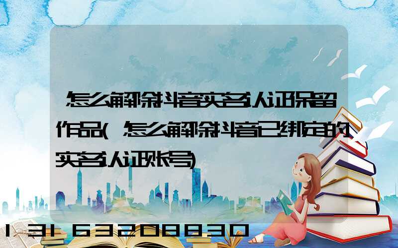 怎么解除抖音实名认证保留作品(怎么解除抖音已绑定的实名认证账号)