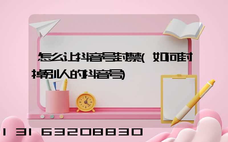 怎么让抖音号封禁(如何封掉别人的抖音号)