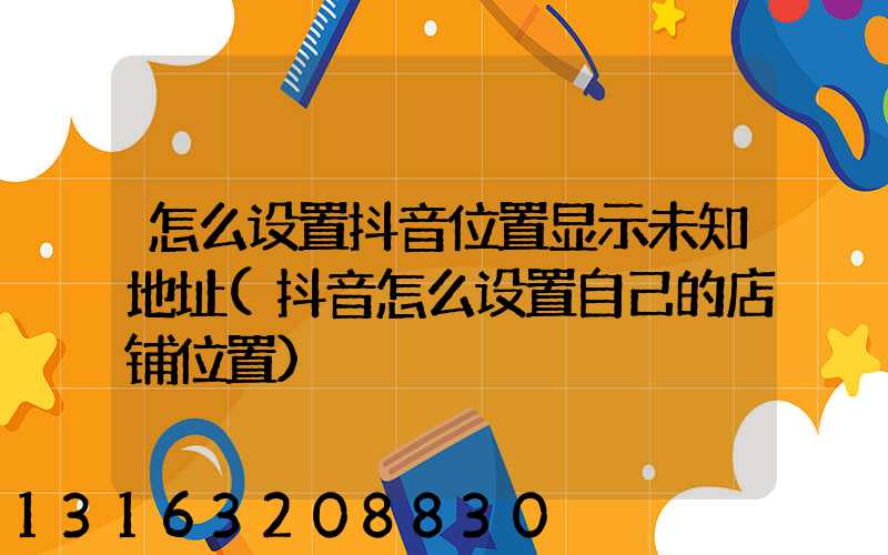 怎么设置抖音位置显示未知地址(抖音怎么设置自己的店铺位置)