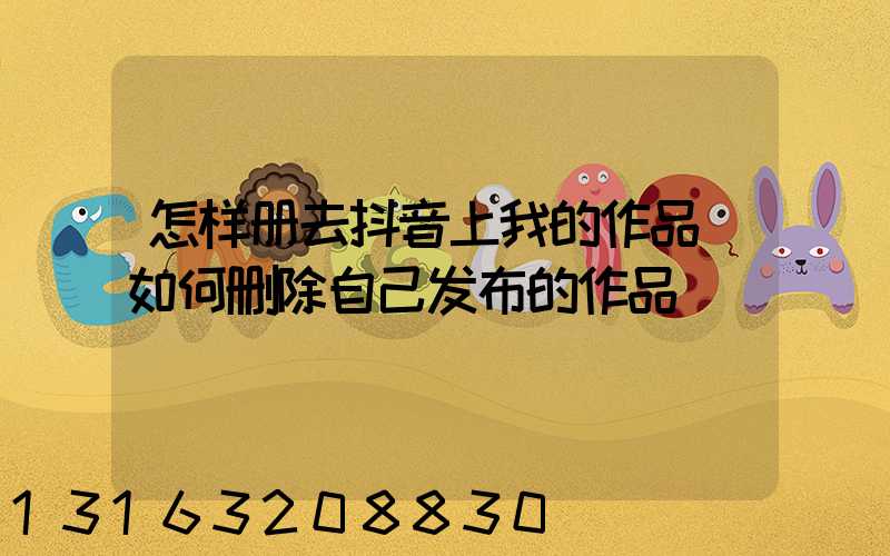 怎样册去抖音上我的作品(如何删除自己发布的作品)