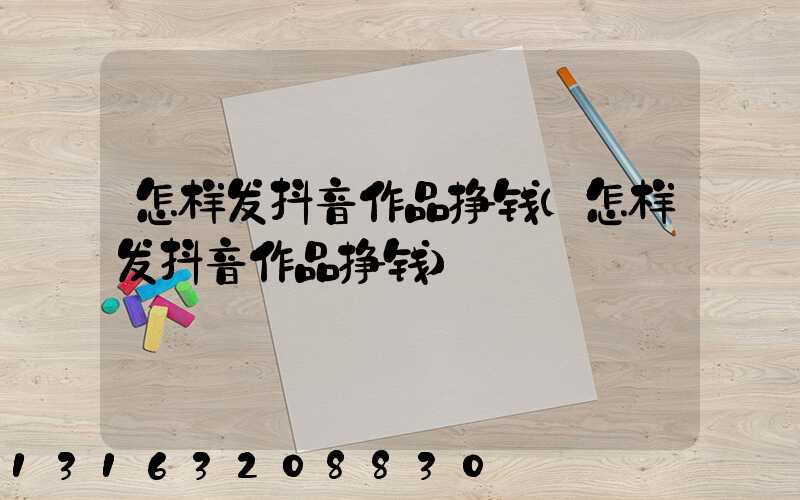怎样发抖音作品挣钱(怎样发抖音作品挣钱)