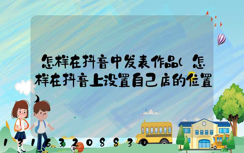 怎样在抖音中发表作品(怎样在抖音上设置自己店的位置)