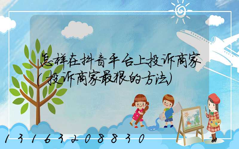 怎样在抖音平台上投诉商家(投诉商家最狠的方法)