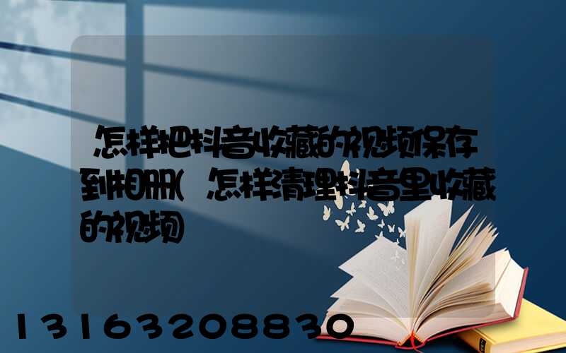 怎样把抖音收藏的视频保存到相册(怎样清理抖音里收藏的视频)