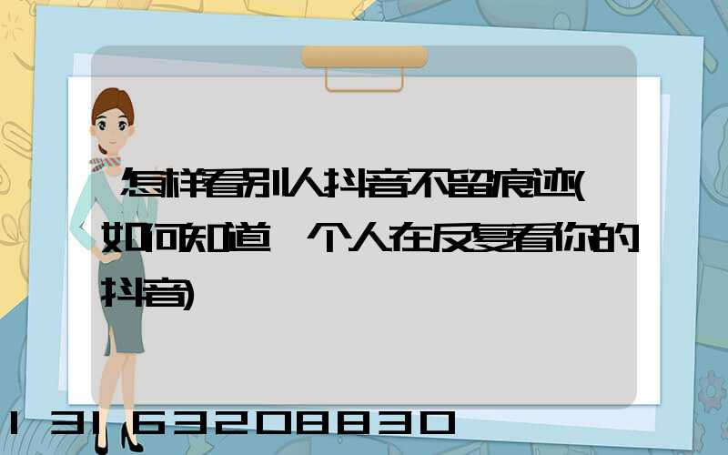 怎样看别人抖音不留痕迹(如何知道一个人在反复看你的抖音)