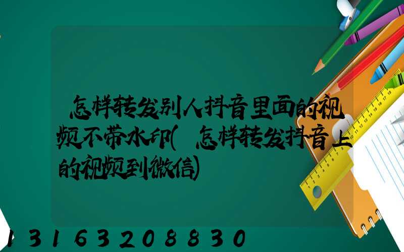 怎样转发别人抖音里面的视频不带水印(怎样转发抖音上的视频到微信)