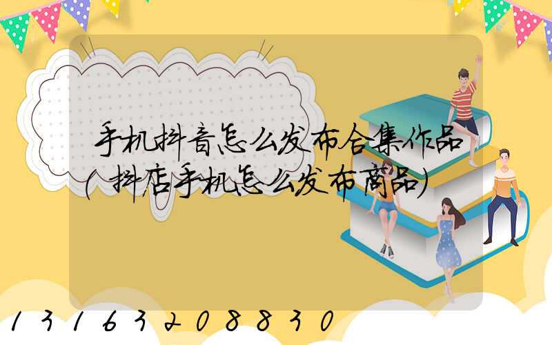 手机抖音怎么发布合集作品(抖店手机怎么发布商品)