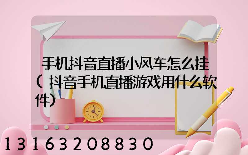 手机抖音直播小风车怎么挂(抖音手机直播游戏用什么软件)
