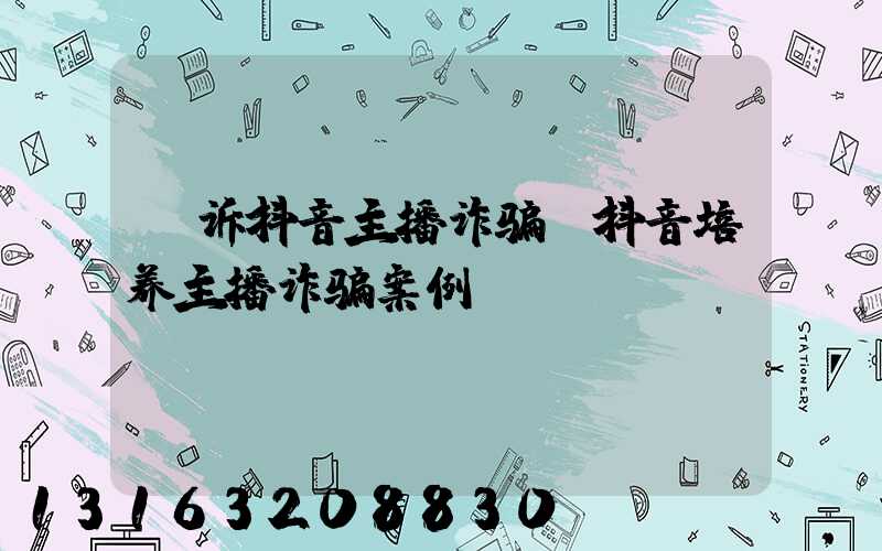 投诉抖音主播诈骗(抖音培养主播诈骗案例)