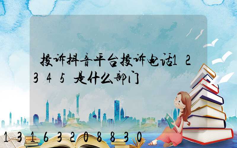 投诉抖音平台投诉电话12345是什么部门