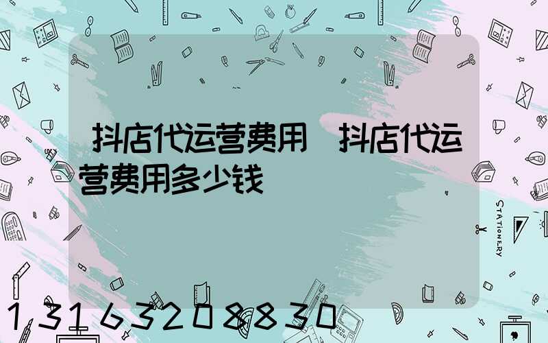 抖店代运营费用(抖店代运营费用多少钱)
