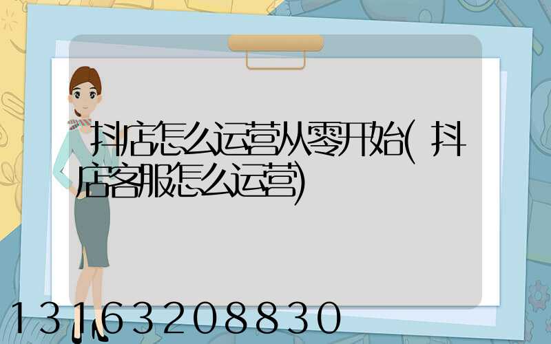 抖店怎么运营从零开始(抖店客服怎么运营)